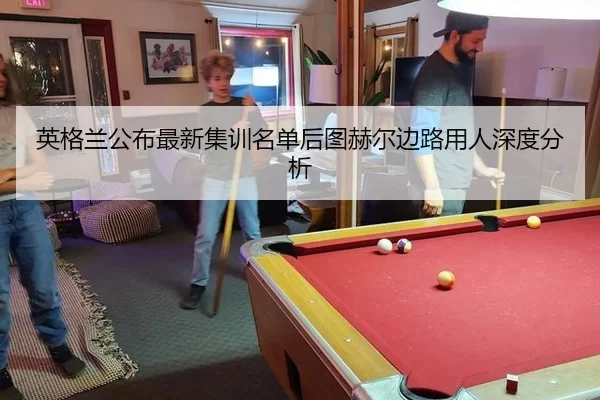 英格兰公布最新集训名单后图赫尔边路用人深度分析